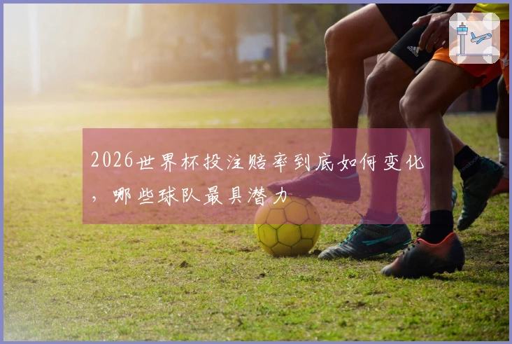 2026世界杯投注赔率到底如何变化，哪些球队最具潜力